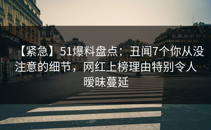 【紧急】51爆料盘点：丑闻7个你从没注意的细节，网红上榜理由特别令人暧昧蔓延