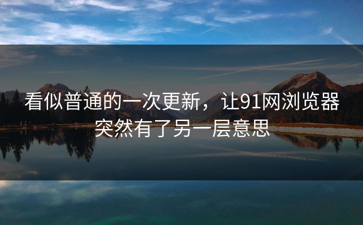 看似普通的一次更新,让91网浏览器突然有了另一层意思 看似普通的一次更新,让91网浏览器突然有了另一层意思