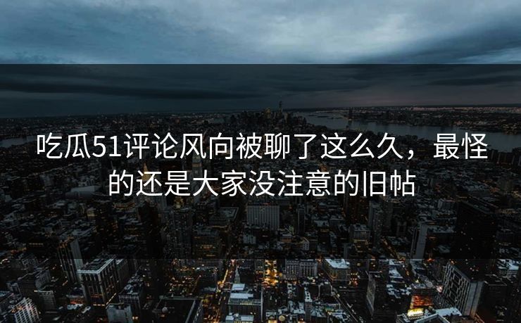 吃瓜51评论风向被聊了这么久,最怪的还是大家没注意的旧帖 吃瓜51评论风向被聊了这么久,最怪的还是大家没注意的旧帖