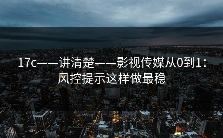 17c——讲清楚——影视传媒从0到1:风控提示这样做最稳 17c——讲清楚——影视传媒从0到1:风控提示这样做最稳