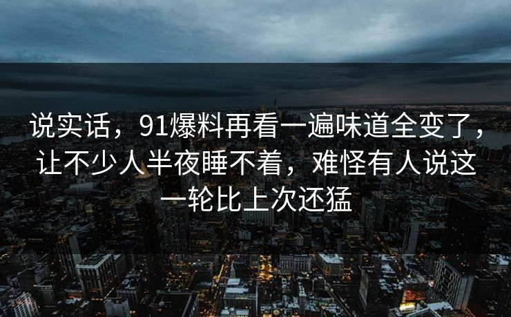 说实话，91爆料再看一遍味道全变了，让不少人半夜睡不着，难怪有人说这一轮比上次还猛