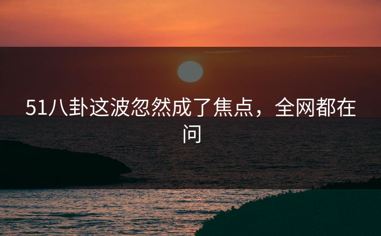 51八卦这波忽然成了焦点,全网都在问 51八卦这波忽然成了焦点,全网都在问