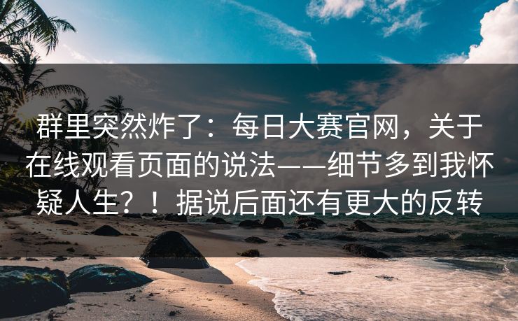 群里突然炸了：每日大赛官网，关于在线观看页面的说法——细节多到我怀疑人生？！据说后面还有更大的反转