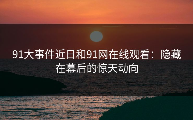 91大事件近日和91网在线观看：隐藏在幕后的惊天动向