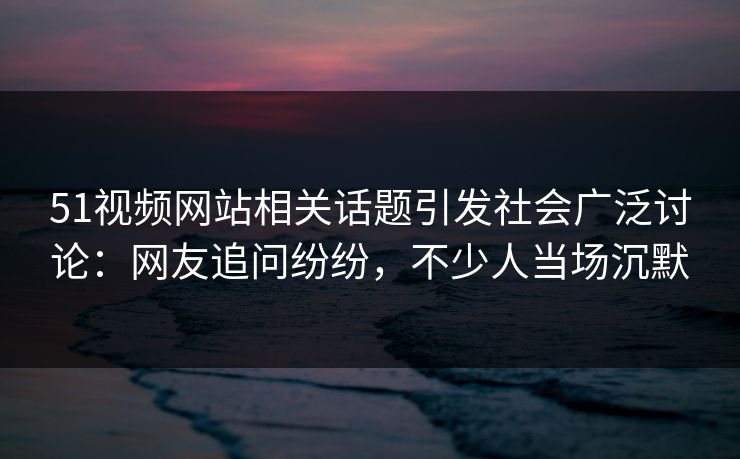 51视频网站相关话题引发社会广泛讨论：网友追问纷纷，不少人当场沉默