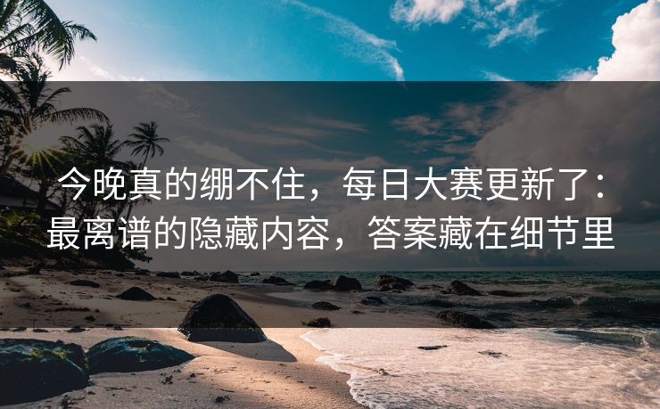 今晚真的绷不住，每日大赛更新了：最离谱的隐藏内容，答案藏在细节里