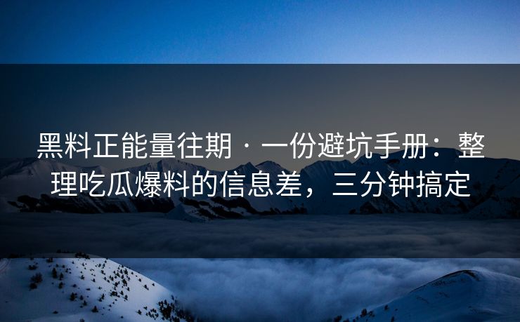 黑料正能量往期 · 一份避坑手册：整理吃瓜爆料的信息差，三分钟搞定
