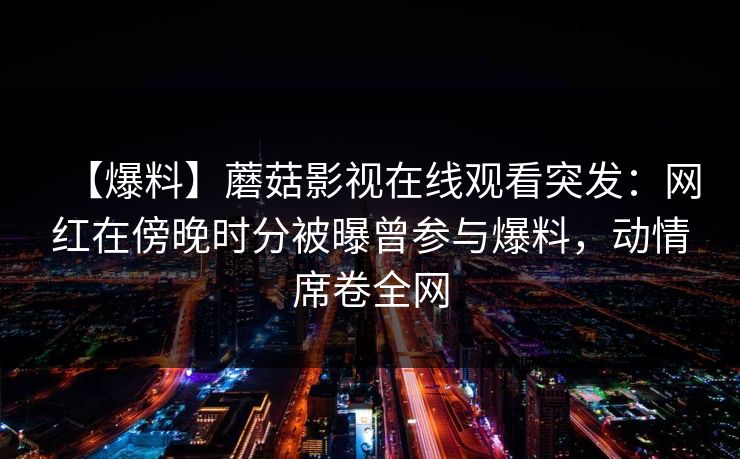 【爆料】蘑菇影视在线观看突发:网红在傍晚时分被曝曾参与爆料,动情席卷全网 【爆料】蘑菇影视在线观看突发:网红在傍晚时分被曝曾参与爆料,动情席卷全网