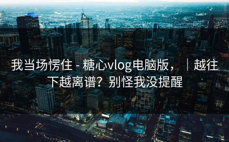 我当场愣住 - 糖心vlog电脑版，｜越往下越离谱？别怪我没提醒