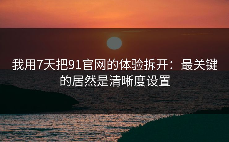 我用7天把91官网的体验拆开：最关键的居然是清晰度设置