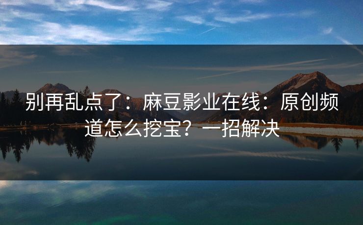 别再乱点了：麻豆影业在线：原创频道怎么挖宝？一招解决