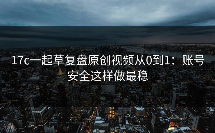 17c一起草复盘原创视频从0到1：账号安全这样做最稳