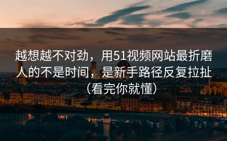 越想越不对劲，用51视频网站最折磨人的不是时间，是新手路径反复拉扯（看完你就懂）