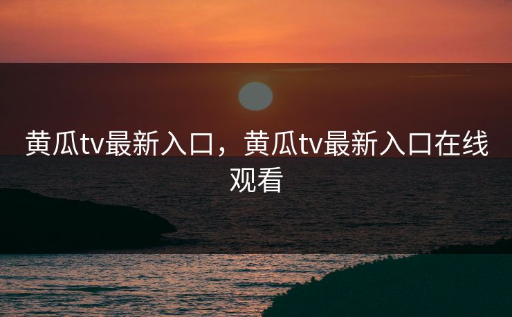 黄瓜tv最新入口，黄瓜tv最新入口在线观看