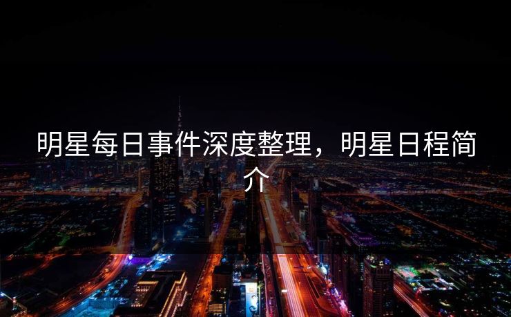 明星每日事件深度整理,明星日程简介 明星每日事件深度整理,明星日程简介