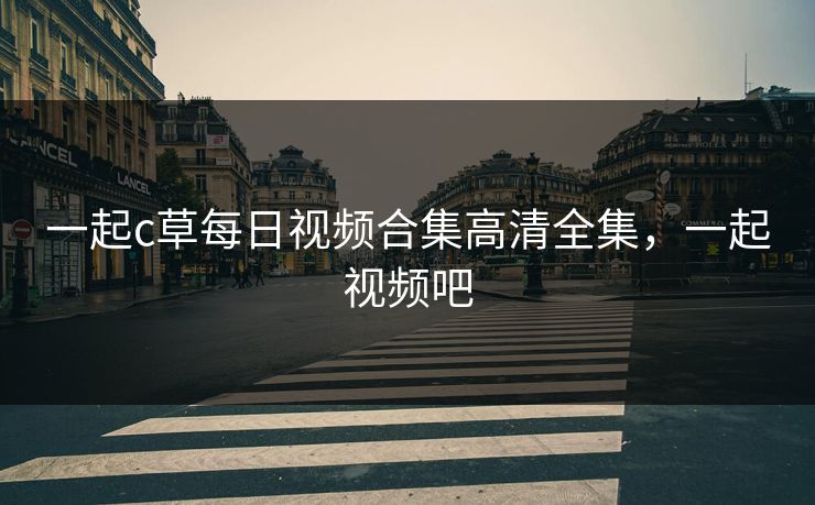 一起c草每日视频合集高清全集,一起视频吧 一起c草每日视频合集高清全集,一起视频吧