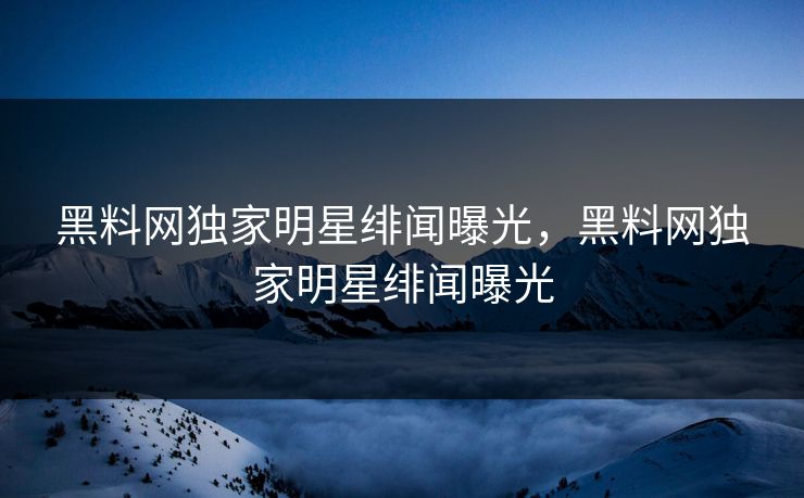黑料网独家明星绯闻曝光,黑料网独家明星绯闻曝光 黑料网独家明星绯闻曝光,黑料网独家明星绯闻曝光