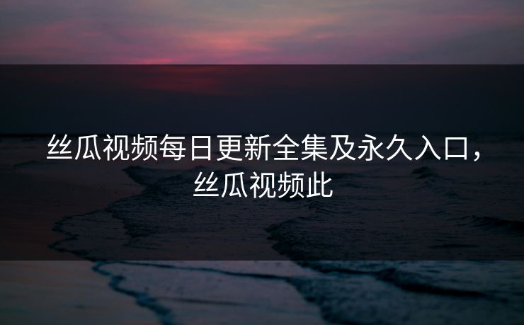 丝瓜视频每日更新全集及永久入口,丝瓜视频此 丝瓜视频每日更新全集及永久入口,丝瓜视频此