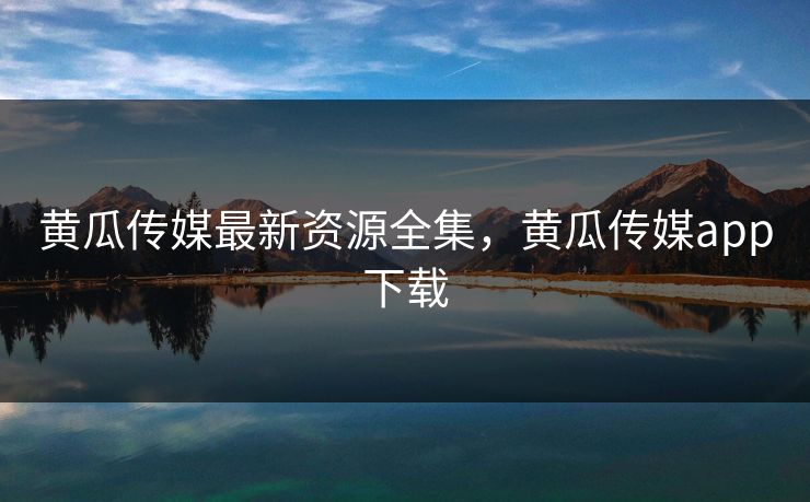 黄瓜传媒最新资源全集，黄瓜传媒app下载