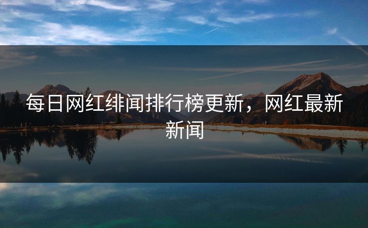 每日网红绯闻排行榜更新,网红最新新闻 每日网红绯闻排行榜更新,网红最新新闻