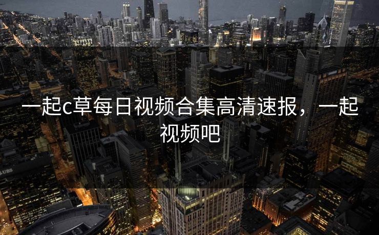 一起c草每日视频合集高清速报，一起视频吧
