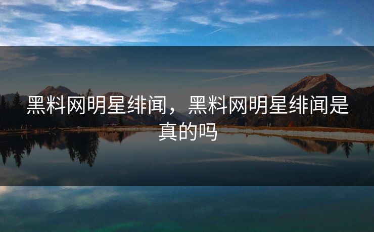 黑料网明星绯闻，黑料网明星绯闻是真的吗