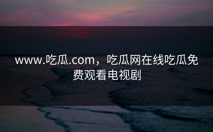 www.吃瓜.com,吃瓜网在线吃瓜免费观看电视剧 www.吃瓜.com,吃瓜网在线吃瓜免费观看电视剧