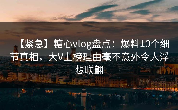 【紧急】糖心vlog盘点：爆料10个细节真相，大V上榜理由毫不意外令人浮想联翩