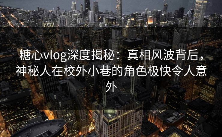 糖心vlog深度揭秘：真相风波背后，神秘人在校外小巷的角色极快令人意外