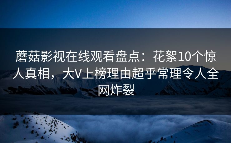 蘑菇影视在线观看盘点:花絮10个惊人真相,大V上榜理由超乎常理令人全网炸裂 蘑菇影视在线观看盘点:花絮10个惊人真相,大V上榜理由超乎常理令人全网炸裂
