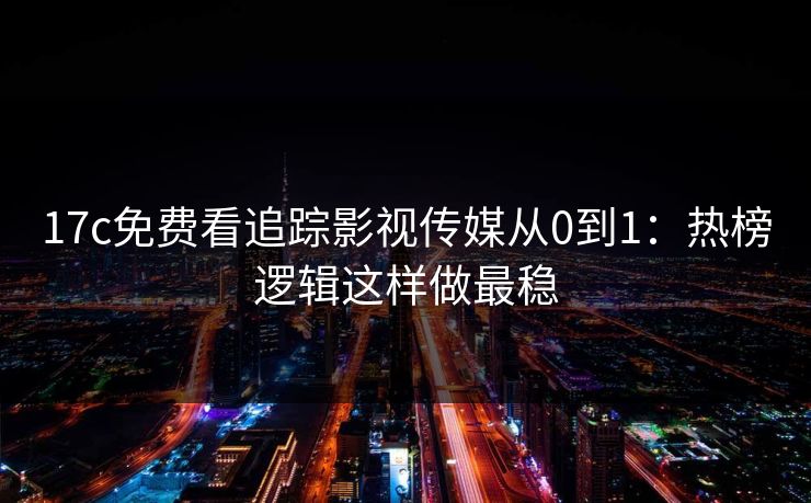 17c免费看追踪影视传媒从0到1：热榜逻辑这样做最稳