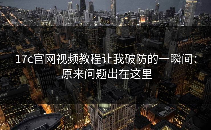 17c官网视频教程让我破防的一瞬间： 原来问题出在这里