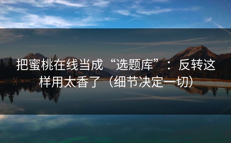 把蜜桃在线当成“选题库”：反转这样用太香了（细节决定一切）