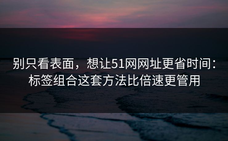 别只看表面,想让51网网址更省时间:标签组合这套方法比倍速更管用 别只看表面,想让51网网址更省时间:标签组合这套方法比倍速更管用