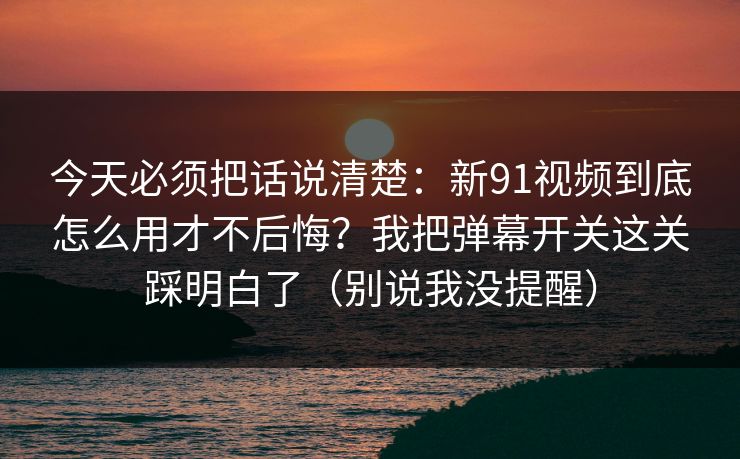 今天必须把话说清楚：新91视频到底怎么用才不后悔？我把弹幕开关这关踩明白了（别说我没提醒）