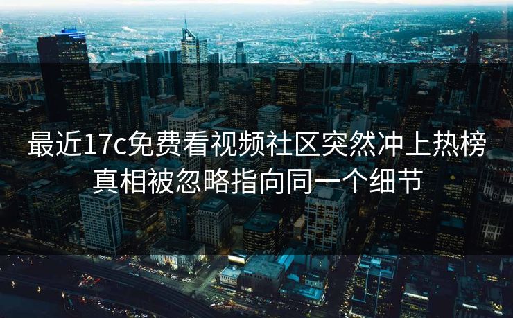 最近17c免费看视频社区突然冲上热榜真相被忽略指向同一个细节 最近17c免费看视频社区突然冲上热榜真相被忽略指向同一个细节