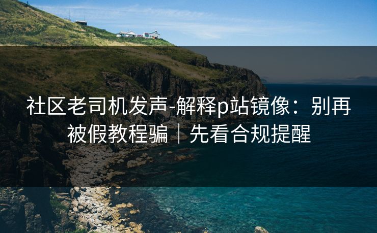 社区老司机发声-解释p站镜像:别再被假教程骗|先看合规提醒 社区老司机发声-解释p站镜像:别再被假教程骗|先看合规提醒