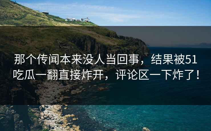 那个传闻本来没人当回事，结果被51吃瓜一翻直接炸开，评论区一下炸了！