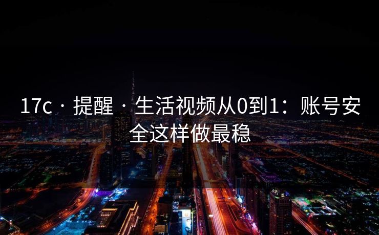 17c · 提醒 · 生活视频从0到1：账号安全这样做最稳