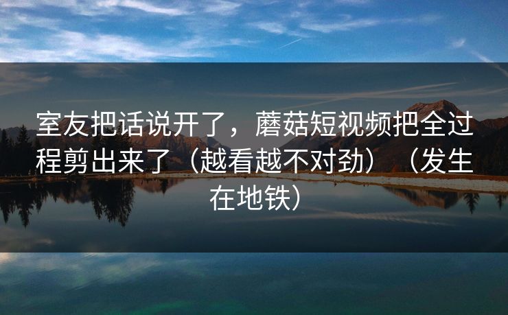 室友把话说开了,蘑菇短视频把全过程剪出来了(越看越不对劲)(发生在地铁) 室友把话说开了,蘑菇短视频把全过程剪出来了(越看越不对劲)(发生在地铁)